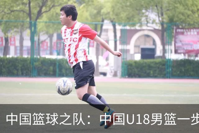 中国篮球之队：中国U18男篮一步一个脚印 用实力和拼搏证明了自己