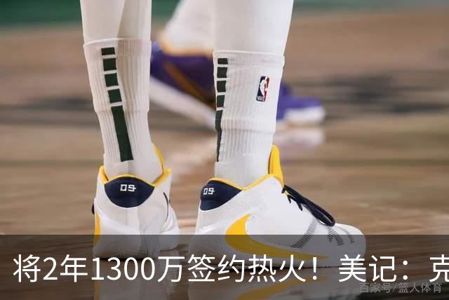 将2年1300万签约热火！美记：克莱目前已正式度过澄清期